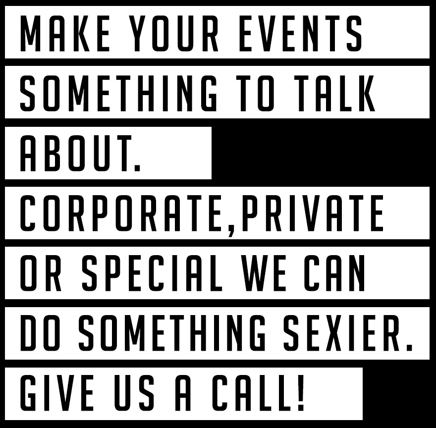 MAKE YOUR EVENTS SOMETHING TO TALK ABOUT. CORPORATE, PRIVATE, OR SPECIAL WE CAN DO SOMETHING SEXIER. GIVE US A CALL!